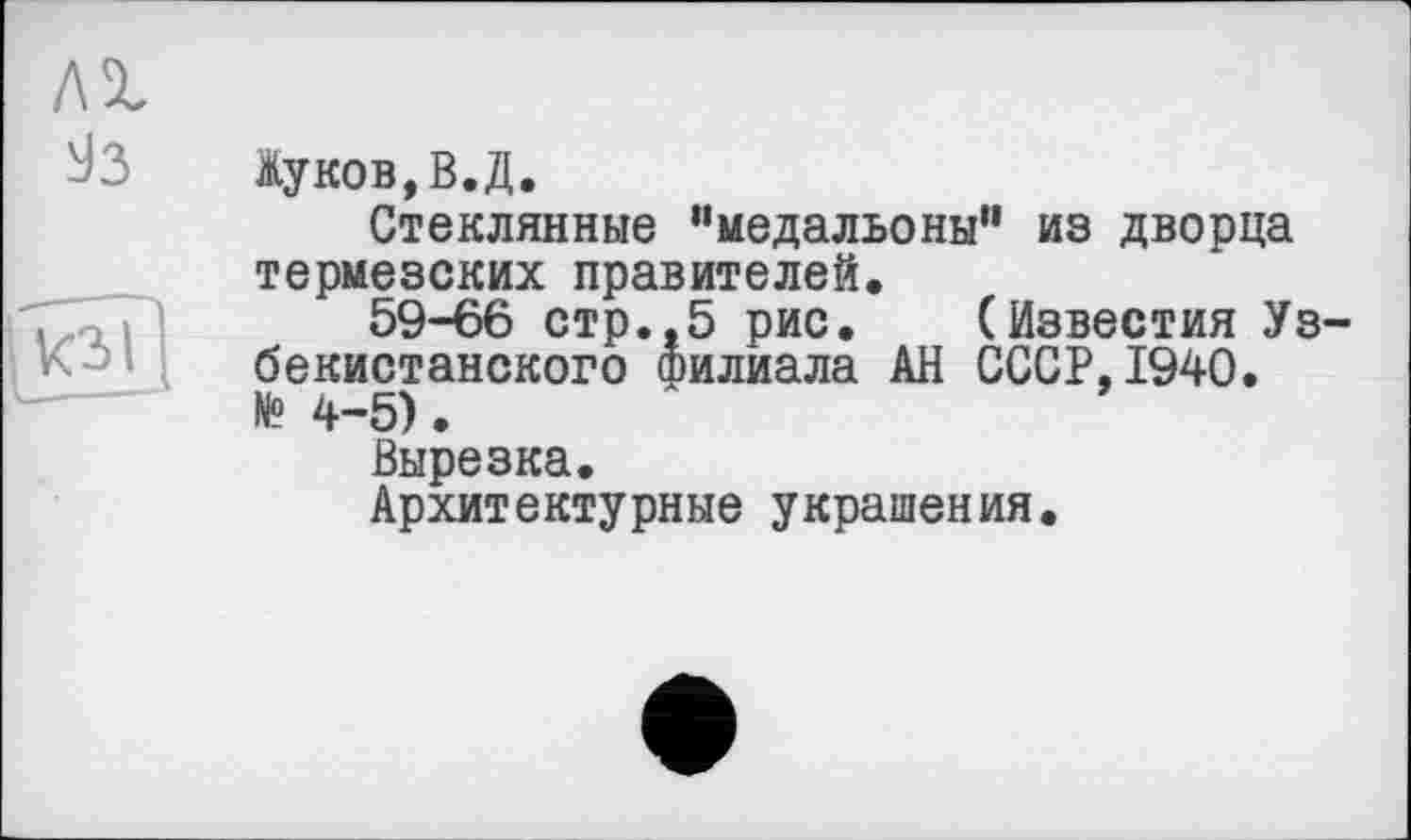 ﻿Жуков,В.Д.
Стеклянные “медальоны'1 из дворца термезских правителей.
59-66 стр..5 рис. (Известия Узбекистанского филиала АН СССР,1940. № 4-5).
Вырезка.
Архитектурные украшения.